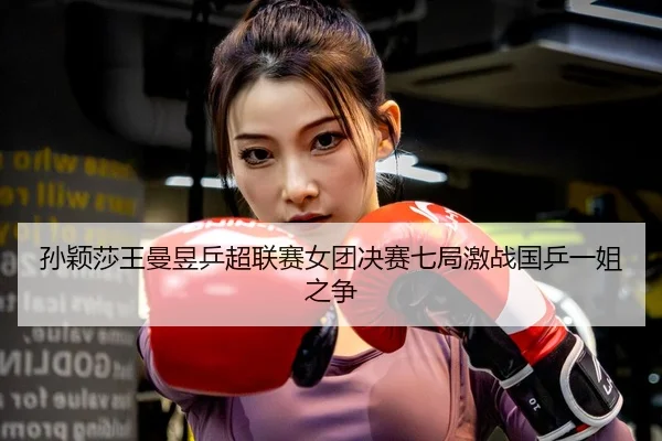 孙颖莎王曼昱乒超联赛女团决赛七局激战国乒一姐之争